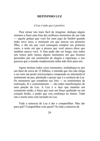 DEFININDO LUZ
A Luz é tudo que é positivo.
Para tornar isto mais fácil de imaginar, dedique alguns
minutos a fazer uma lista dos melhores momentos de sua vida
— aquele golaço que você fez num jogo de futebol quando
tinha nove anos, o momento em que nasceu seu primeiro
filho, o dia em que você conseguiu comprar seu primeiro
carro, a noite em que a pessoa que você amava disse que
também amava você. A lista pode não ser longa, mas todos
nós temos pelo menos alguns momentos em que ficamos
possuídos por um sentimento de alegria e esperança, e nos
pareceu que o mundo simplesmente tinha sido feito para nós.
Agora misture todos esses momentos, multiplique-os por
um fator de cerca de 15 bilhões, e entenda que isto não chega
a ser nem um ponto microscópico comparado ao interminável
sentimento de paz, plenitude e prazer que é a essência da Luz.
Os momentos que compõem sua lista — os sentimentos de
realização, fé e contentamento — são todos manifestações de
uma porção da Luz. A Luz é o laço que mantém um
casamento unido, a força que cura um braço quebrado ou um
coração ferido, o poder que cria confiança no futuro. Tudo
isto e muito mais está incluído na Luz.
Toda a natureza da Luz é dar e compartilhar. Mas dar
para quê? Compartilhar com quem? Se toda a natureza da
29
 