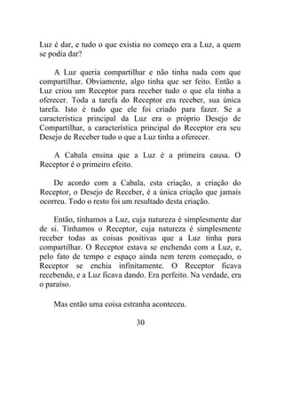 Luz é dar, e tudo o que existia no começo era a Luz, a quem
se podia dar?
A Luz queria compartilhar e não tinha nada com que
compartilhar. Obviamente, algo tinha que ser feito. Então a
Luz criou um Receptor para receber tudo o que ela tinha a
oferecer. Toda a tarefa do Receptor era receber, sua única
tarefa. Isto é tudo que ele foi criado para fazer. Se a
característica principal da Luz era o próprio Desejo de
Compartilhar, a característica principal do Receptor era seu
Desejo de Receber tudo o que a Luz tinha a oferecer.
A Cabala ensina que a Luz é a primeira causa. O
Receptor é o primeiro efeito.
De acordo com a Cabala, esta criação, a criação do
Receptor, o Desejo de Receber, é a única criação que jamais
ocorreu. Todo o resto foi um resultado desta criação.
Então, tínhamos a Luz, cuja natureza é simplesmente dar
de si. Tínhamos o Receptor, cuja natureza é simplesmente
receber todas as coisas positivas que a Luz tinha para
compartilhar. O Receptor estava se enchendo com a Luz, e,
pelo fato de tempo e espaço ainda nem terem começado, o
Receptor se enchia infinitamente. O Receptor ficava
recebendo, e a Luz ficava dando. Era perfeito. Na verdade, era
o paraíso.
Mas então uma coisa estranha aconteceu.
30
 