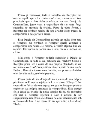 Como já dissemos, todo o trabalho do Receptor era
receber aquilo que a Luz tinha a oferecer, e uma das coisas
principais que a Luz tinha a oferecer era seu Desejo de
Compartilhar, junto com a capacidade de ser uma força
causativa no processo de criação. Posto de outra forma, o
Receptor na verdade herdou de seu Criador esses traços de
compartilhar e desejar ser a causa.
Esse Desejo de Compartilhar parecia ser muito bom para
o Receptor. Na verdade, o Receptor queria começar a
compartilhar um pouco ele mesmo, a verter alguma Luz ele
mesmo. Ele queria se tornar mais uma causa e menos um
efeito.
Mas como o Receptor poderia expressar o Desejo de
Compartilhar, se toda a sua natureza era receber? Como o
Receptor podia ser a causa de sua própria plenitude, se era
meramente o efeito? Compartilhar não era parte de sua tarefa.
Então o Receptor tomou uma decisão, sua primeira decisão,
uma decisão muito, muito importante.
Como parte de seu desejo de ser a causa de sua própria
plenitude, o Receptor rejeitou a Luz e disse: "Chega!" Por
causa disto foi criado um espaço no qual o Receptor poderia
expressar sua própria natureza de compartilhar. Esse espaço
foi a causa da criação de nosso âmbito físico. No momento
em que o Receptor rejeitou a Luz e deixou de ser
simplesmente um efeito, ele deixou de estar inteiramente sob
o controle da Luz. E no momento em que o fez, a Luz disse:
"Tudo
31
 