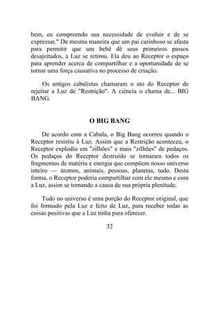 bem, eu compreendo sua necessidade de evoluir e de se
expressar." Da mesma maneira que um pai carinhoso se afasta
para permitir que um bebê dê seus primeiros passos
desajeitados, a Luz se retirou. Ela deu ao Receptor o espaço
para aprender acerca de compartilhar e a oportunidade de se
tornar uma força causativa no processo de criação.
Os antigos cabalistas chamaram o ato do Receptor de
rejeitar a Luz de "Restrição". A ciência o chama de... BIG
BANG.
O BIG BANG
De acordo com a Cabala, o Big Bang ocorreu quando o
Receptor resistiu à Luz. Assim que a Restrição aconteceu, o
Receptor explodiu em "zilhões" e mais "zilhões" de pedaços.
Os pedaços do Receptor destruído se tornaram todos os
fragmentos de matéria e energia que compõem nosso universo
inteiro — átomos, animais, pessoas, planetas, tudo. Desta
forma, o Receptor poderia compartilhar com ele mesmo e com
a Luz, assim se tornando a causa de sua própria plenitude.
Tudo no universo é uma porção do Receptor original, que
foi formado pela Luz e feito de Luz, para receber todas as
coisas positivas que a Luz tinha para oferecer.
32
 