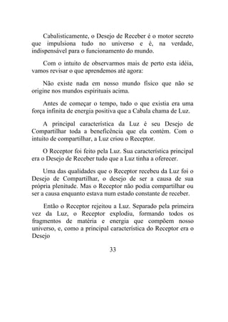Cabalisticamente, o Desejo de Receber é o motor secreto
que impulsiona tudo no universo e é, na verdade,
indispensável para o funcionamento do mundo.
Com o intuito de observarmos mais de perto esta idéia,
vamos revisar o que aprendemos até agora:
Não existe nada em nosso mundo físico que não se
origine nos mundos espirituais acima.
Antes de começar o tempo, tudo o que existia era uma
força infinita de energia positiva que a Cabala chama de Luz.
A principal característica da Luz é seu Desejo de
Compartilhar toda a beneficência que ela contém. Com o
intuito de compartilhar, a Luz criou o Receptor.
O Receptor foi feito pela Luz. Sua característica principal
era o Desejo de Receber tudo que a Luz tinha a oferecer.
Uma das qualidades que o Receptor recebeu da Luz foi o
Desejo de Compartilhar, o desejo de ser a causa de sua
própria plenitude. Mas o Receptor não podia compartilhar ou
ser a causa enquanto estava num estado constante de receber.
Então o Receptor rejeitou a Luz. Separado pela primeira
vez da Luz, o Receptor explodiu, formando todos os
fragmentos de matéria e energia que compõem nosso
universo, e, como a principal característica do Receptor era o
Desejo
33
 
