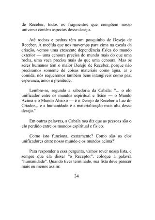 de Receber, todos os fragmentos que compõem nosso
universo contêm aspectos desse desejo.
Até rochas e pedras têm um pouquinho de Desejo de
Receber. A medida que nos movemos para cima na escala da
criação, vemos uma crescente dependência física do mundo
exterior — uma cenoura precisa do mundo mais do que uma
rocha, uma vaca precisa mais do que uma cenoura. Mas os
seres humanos têm o maior Desejo de Receber, porque não
precisamos somente de coisas materiais como água, ar e
comida, nós requeremos também bens intangíveis como paz,
esperança, amor e plenitude.
Lembre-se, segundo a sabedoria da Cabala: "... o elo
unificador entre os mundos espiritual e físico — o Mundo
Acima e o Mundo Abaixo — é o Desejo de Receber a Luz do
Criador... e a humanidade é a materialização mais alta desse
desejo."
Em outras palavras, a Cabala nos diz que as pessoas são o
elo perdido entre os mundos espiritual e físico.
Como isto funciona, exatamente? Como são os elos
unificadores entre nosso mundo e os mundos acima?
Para responder a essa pergunta, vamos rever nossa lista, e
sempre que ela disser "o Receptor", coloque a palavra
"humanidade". Quando tiver terminado, sua lista deve parecer
mais ou menos assim:
34
 