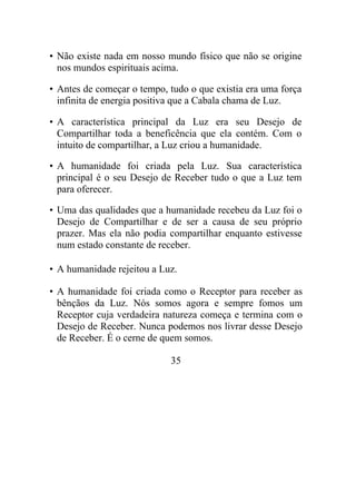• Não existe nada em nosso mundo físico que não se origine
nos mundos espirituais acima.
• Antes de começar o tempo, tudo o que existia era uma força
infinita de energia positiva que a Cabala chama de Luz.
• A característica principal da Luz era seu Desejo de
Compartilhar toda a beneficência que ela contém. Com o
intuito de compartilhar, a Luz criou a humanidade.
• A humanidade foi criada pela Luz. Sua característica
principal é o seu Desejo de Receber tudo o que a Luz tem
para oferecer.
• Uma das qualidades que a humanidade recebeu da Luz foi o
Desejo de Compartilhar e de ser a causa de seu próprio
prazer. Mas ela não podia compartilhar enquanto estivesse
num estado constante de receber.
• A humanidade rejeitou a Luz.
• A humanidade foi criada como o Receptor para receber as
bênçãos da Luz. Nós somos agora e sempre fomos um
Receptor cuja verdadeira natureza começa e termina com o
Desejo de Receber. Nunca podemos nos livrar desse Desejo
de Receber. É o cerne de quem somos.
35
 