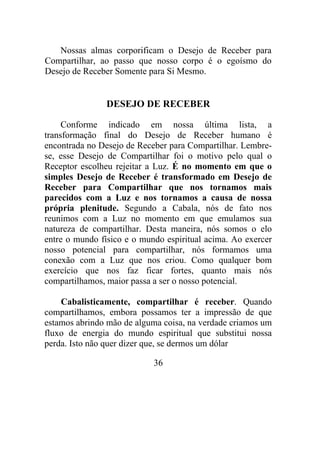 Nossas almas corporificam o Desejo de Receber para
Compartilhar, ao passo que nosso corpo é o egoísmo do
Desejo de Receber Somente para Si Mesmo.
DESEJO DE RECEBER
Conforme indicado em nossa última lista, a
transformação final do Desejo de Receber humano é
encontrada no Desejo de Receber para Compartilhar. Lembre-
se, esse Desejo de Compartilhar foi o motivo pelo qual o
Receptor escolheu rejeitar a Luz. É no momento em que o
simples Desejo de Receber é transformado em Desejo de
Receber para Compartilhar que nos tornamos mais
parecidos com a Luz e nos tornamos a causa de nossa
própria plenitude. Segundo a Cabala, nós de fato nos
reunimos com a Luz no momento em que emulamos sua
natureza de compartilhar. Desta maneira, nós somos o elo
entre o mundo físico e o mundo espiritual acima. Ao exercer
nosso potencial para compartilhar, nós formamos uma
conexão com a Luz que nos criou. Como qualquer bom
exercício que nos faz ficar fortes, quanto mais nós
compartilhamos, maior passa a ser o nosso potencial.
Cabalisticamente, compartilhar é receber. Quando
compartilhamos, embora possamos ter a impressão de que
estamos abrindo mão de alguma coisa, na verdade criamos um
fluxo de energia do mundo espiritual que substitui nossa
perda. Isto não quer dizer que, se dermos um dólar
36
 