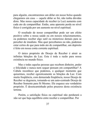 para alguém, encontraremos um dólar em nosso bolso quando
chegarmos em casa — aquele dólar se foi, não tenha dúvidas
disto. Mas nossa capacidade de receber (a Luz) aumenta com
cada ato de compartilhar. Então, uma aparente perda no nível
físico é corrigida por um aumento no nível espiritual.
O resultado de nosso compartilhar pode ser um efeito
positivo sobre a nossa saúde ou em nossos relacionamentos,
ou podemos receber algo sutil ou misterioso demais para se
perceber de imediato. Mas quer percebamos ou não, podemos
estar certos de que para todo ato de compartilhar, um depósito
é feito em nossa conta corrente espiritual.
O único propósito do Desejo de Receber é atrair as
infinitas bênçãos da Luz. Esta é toda a razão para nossa
existência no mundo físico.
Mas e todas aquelas pessoas que recebem dinheiro, poder
e felicidade e nunca nem sequer pensam em compartilhar? A
Cabala reconhece que podemos, a qualquer momento que
quisermos, receber egoisticamente as bênçãos da Luz. Com
muita freqüência, com demasiada freqüência, nosso Desejo de
Receber se degenera, tornando-se um auto-centrado Desejo de
Receber Somente para Si Mesmo. Ele esquece seu verdadeiro
propósito. É desencaminhado pelos prazeres desta existência
terrena.
Porém, a satisfação física ou espiritual não perdurará a
não ser que haja equilíbrio entre receber e compartilhar. Por
37
 