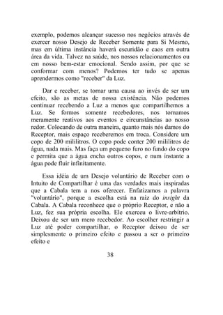 exemplo, podemos alcançar sucesso nos negócios através de
exercer nosso Desejo de Receber Somente para Si Mesmo,
mas em última instância haverá escuridão e caos em outra
área da vida. Talvez na saúde, nos nossos relacionamentos ou
em nosso bem-estar emocional. Sendo assim, por que se
conformar com menos? Podemos ter tudo se apenas
aprendermos como "receber" da Luz.
Dar e receber, se tornar uma causa ao invés de ser um
efeito, são as metas de nossa existência. Não podemos
continuar recebendo a Luz a menos que compartilhemos a
Luz. Se formos somente recebedores, nos tornamos
meramente reativos aos eventos e circunstâncias ao nosso
redor. Colocando de outra maneira, quanto mais nós damos do
Receptor, mais espaço receberemos em troca. Considere um
copo de 200 mililitros. O copo pode conter 200 mililitros de
água, nada mais. Mas faça um pequeno furo no fundo do copo
e permita que a água encha outros copos, e num instante a
água pode fluir infinitamente.
Essa idéia de um Desejo voluntário de Receber com o
Intuito de Compartilhar é uma das verdades mais inspiradas
que a Cabala tem a nos oferecer. Enfatizamos a palavra
"voluntário", porque a escolha está na raiz do insight da
Cabala. A Cabala reconhece que o próprio Receptor, e não a
Luz, fez sua própria escolha. Ele exerceu o livre-arbítrio.
Deixou de ser um mero recebedor. Ao escolher restringir a
Luz até poder compartilhar, o Receptor deixou de ser
simplesmente o primeiro efeito e passou a ser o primeiro
efeito e
38
 
