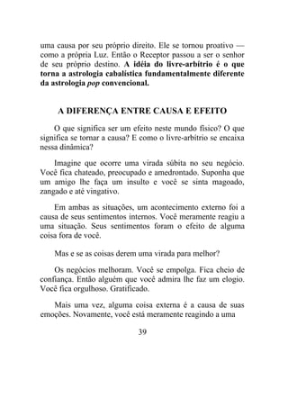 uma causa por seu próprio direito. Ele se tornou proativo —
como a própria Luz. Então o Receptor passou a ser o senhor
de seu próprio destino. A idéia do livre-arbítrio é o que
torna a astrologia cabalística fundamentalmente diferente
da astrologia pop convencional.
A DIFERENÇA ENTRE CAUSA E EFEITO
O que significa ser um efeito neste mundo físico? O que
significa se tornar a causa? E como o livre-arbítrio se encaixa
nessa dinâmica?
Imagine que ocorre uma virada súbita no seu negócio.
Você fica chateado, preocupado e amedrontado. Suponha que
um amigo lhe faça um insulto e você se sinta magoado,
zangado e até vingativo.
Em ambas as situações, um acontecimento externo foi a
causa de seus sentimentos internos. Você meramente reagiu a
uma situação. Seus sentimentos foram o efeito de alguma
coisa fora de você.
Mas e se as coisas derem uma virada para melhor?
Os negócios melhoram. Você se empolga. Fica cheio de
confiança. Então alguém que você admira lhe faz um elogio.
Você fica orgulhoso. Gratificado.
Mais uma vez, alguma coisa externa é a causa de suas
emoções. Novamente, você está meramente reagindo a uma
39
 