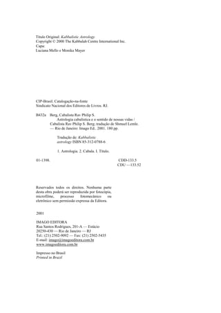 Título Original: Kabbalistic Astrology
Copyright © 2000 The Kabbalah Centre International Inc.
Capa:
Luciana Mello e Monika Mayer
CIP-Brasil. Catalogação-na-fonte
Sindicato Nacional dos Editores de Livros. RJ.
B432a Berg, Cabalista Rav Philip S.
Astrologia cabalística e o sentido de nossas vidas /
Cabalista Rav Philip S. Berg; tradução de Shmuel Lemle.
— Rio de Janeiro: Imago Ed.. 2001. 180 pp.
Tradução de: Kabbalistic
astrology ISBN 85-312-0788-6
1. Astrologia. 2. Cabala. I. Título.
01-1398. CDD-133.5
CDU —133.52
Reservados todos os direitos. Nenhuma parte
desta obra poderá ser reproduzida por fotocópia,
microfilme, processo fotomecânico ou
eletrônico sem permissão expressa da Editora.
2001
IMAGO EDITORA
Rua Santos Rodrigues, 201-A — Estácio
20250-430 — Rio de Janeiro — RJ
Tel.: (21) 2502-9092 — Fax: (21) 2502-5435
E-mail: imago@imagoeditora.com.br
www.imagoeditora.com.br
Impresso no Brasil
Printed in Brazil
 