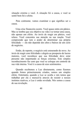 situação externa a você. A situação foi a causa, e você se
sentir bem foi o efeito.
Para contrastar, vamos examinar o que significa ser a
causa.
Uma crise financeira ocorre. Você quase entra em pânico.
Mas se lembra que seu objetivo na vida é se tornar uma causa,
não apenas um efeito. Ao invés de reagir em pânico, você
relaxa. Você concentra sua atenção na sua reação. Você
compreende que tem o poder de determinar sua própria
felicidade — ela não depende dos altos e baixos de um ciclo
de negócios.
Então, de repente, o negócio está estourando de novo. Ao
invés de reagir com felicidade e alegria ao prospecto de lucros
maiores, você reconhece que sua felicidade deve estar
presente não importando as forças externas. Este simples
reconhecimento faz com que você se coloque em controle de
sua vida interna. Você é a causa de seus sentimentos.
Quando recebemos a Luz diretamente, como fizemos
quando fomos primeiramente criados, somos um simples
efeito. Entretanto, quando a Luz se oculta e nós temos que
trabalhar por ela e merecê-la através de resistir a nossos
instintos reativos, a Luz é então revelada. Nós somos a causa
de sua revelação.
40
 