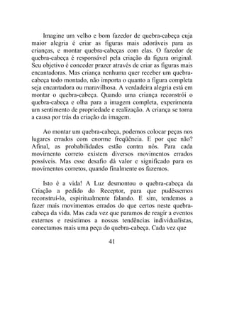 Imagine um velho e bom fazedor de quebra-cabeça cuja
maior alegria é criar as figuras mais adoráveis para as
crianças, e montar quebra-cabeças com elas. O fazedor de
quebra-cabeça é responsável pela criação da figura original.
Seu objetivo é conceder prazer através de criar as figuras mais
encantadoras. Mas criança nenhuma quer receber um quebra-
cabeça todo montado, não importa o quanto a figura completa
seja encantadora ou maravilhosa. A verdadeira alegria está em
montar o quebra-cabeça. Quando uma criança reconstrói o
quebra-cabeça e olha para a imagem completa, experimenta
um sentimento de propriedade e realização. A criança se torna
a causa por trás da criação da imagem.
Ao montar um quebra-cabeça, podemos colocar peças nos
lugares errados com enorme freqüência. E por que não?
Afinal, as probabilidades estão contra nós. Para cada
movimento correto existem diversos movimentos errados
possíveis. Mas esse desafio dá valor e significado para os
movimentos corretos, quando finalmente os fazemos.
Isto é a vida! A Luz desmontou o quebra-cabeça da
Criação a pedido do Receptor, para que pudéssemos
reconstruí-lo, espiritualmente falando. E sim, tendemos a
fazer mais movimentos errados do que certos neste quebra-
cabeça da vida. Mas cada vez que paramos de reagir a eventos
externos e resistimos a nossas tendências individualistas,
conectamos mais uma peça do quebra-cabeça. Cada vez que
41
 