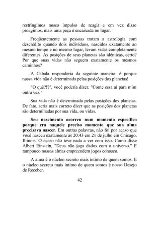restringimos nosso impulso de reagir e em vez disso
proagimos, mais uma peça é encaixada no lugar.
Freqüentemente as pessoas tratam a astrologia com
descrédito quando dois indivíduos, nascidos exatamente ao
mesmo tempo e no mesmo lugar, levam vidas completamente
diferentes. As posições de seus planetas são idênticas, certo?
Por que suas vidas não seguem exatamente os mesmos
caminhos?
A Cabala responderia da seguinte maneira: é porque
nossa vida não é determinada pelas posições dos planetas!
"O quê?!?", você poderia dizer. "Conte essa aí para mim
outra vez."
Sua vida não é determinada pelas posições dos planetas.
De fato, seria mais correto dizer que as posições dos planetas
são determinadas por sua vida, ou vidas.
Seu nascimento ocorreu num momento específico
porque era naquele preciso momento que sua alma
precisava nascer. Em outras palavras, não foi por acaso que
você nasceu exatamente às 20:43 em 21 de julho em Chicago,
Illinois. O acaso não teve nada a ver com isso. Como disse
Albert Einstein, "Deus não joga dados com o universo." E
tampouco nossas almas empreendem jogos conosco.
A alma é o núcleo secreto mais íntimo de quem somos. E
o núcleo secreto mais íntimo de quem somos é nosso Desejo
de Receber.
42
 