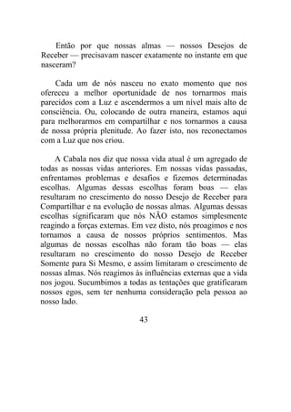 Então por que nossas almas — nossos Desejos de
Receber — precisavam nascer exatamente no instante em que
nasceram?
Cada um de nós nasceu no exato momento que nos
ofereceu a melhor oportunidade de nos tornarmos mais
parecidos com a Luz e ascendermos a um nível mais alto de
consciência. Ou, colocando de outra rnaneira, estamos aqui
para melhorarmos em compartilhar e nos tornarmos a causa
de nossa própria plenitude. Ao fazer isto, nos reconectamos
com a Luz que nos criou.
A Cabala nos diz que nossa vida atual é um agregado de
todas as nossas vidas anteriores. Em nossas vidas passadas,
enfrentamos problemas e desafios e fizemos determinadas
escolhas. Algumas dessas escolhas foram boas — elas
resultaram no crescimento do nosso Desejo de Receber para
Compartilhar e na evolução de nossas almas. Algumas dessas
escolhas significaram que nós NÃO estamos simplesmente
reagindo a forças externas. Em vez disto, nós proagimos e nos
tornamos a causa de nossos próprios sentimentos. Mas
algumas de nossas escolhas não foram tão boas — elas
resultaram no crescimento do nosso Desejo de Receber
Somente para Si Mesmo, e assim limitaram o crescimento de
nossas almas. Nós reagimos às influências externas que a vida
nos jogou. Sucumbimos a todas as tentações que gratificaram
nossos egos, sem ter nenhuma consideração pela pessoa ao
nosso lado.
43
 
