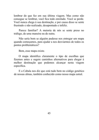 lembrar do que fez em sua última viagem. Mas como não
consegue se lembrar, você fica todo enrolado. Você se perde.
Você nunca chega à sua destinação, e por causa disso se sente
frustrado e não realizado, desapontado e infeliz.
Parece familiar? A maioria de nós se sente preso no
tráfego, de uma maneira ou de outra.
Não seria bom se alguém pudesse nos entregar um mapa
quando começamos, para ajudar a nos desviarmos de todos os
pontos problemáticos?
Bem, esse mapa existe.
O mapa identifica claramente o tipo de escolhas que
fizemos antes e sugere caminhos alternativos para chegar à
melhor destinação que podemos alcançar nesta viagem
específica.
E a Cabala nos diz que está tudo bem no código genético
de nossas almas, também conhecido como nosso mapa astral.
45
 