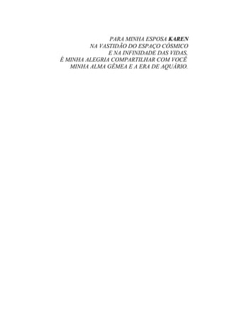 PARA MINHA ESPOSA KAREN
NA VASTIDÃO DO ESPAÇO CÓSMICO
E NA INFINIDADE DAS VIDAS,
É MINHA ALEGRIA COMPARTILHAR COM VOCÊ
MINHA ALMA GÊMEA E A ERA DE AQUÁRIO.
 