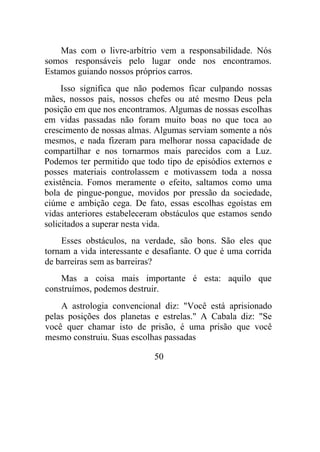 Mas com o livre-arbítrio vem a responsabilidade. Nós
somos responsáveis pelo lugar onde nos encontramos.
Estamos guiando nossos próprios carros.
Isso significa que não podemos ficar culpando nossas
mães, nossos pais, nossos chefes ou até mesmo Deus pela
posição em que nos encontramos. Algumas de nossas escolhas
em vidas passadas não foram muito boas no que toca ao
crescimento de nossas almas. Algumas serviam somente a nós
mesmos, e nada fizeram para melhorar nossa capacidade de
compartilhar e nos tornarmos mais parecidos com a Luz.
Podemos ter permitido que todo tipo de episódios externos e
posses materiais controlassem e motivassem toda a nossa
existência. Fomos meramente o efeito, saltamos como uma
bola de pingue-pongue, movidos por pressão da sociedade,
ciúme e ambição cega. De fato, essas escolhas egoístas em
vidas anteriores estabeleceram obstáculos que estamos sendo
solicitados a superar nesta vida.
Esses obstáculos, na verdade, são bons. São eles que
tornam a vida interessante e desafiante. O que é uma corrida
de barreiras sem as barreiras?
Mas a coisa mais importante é esta: aquilo que
construímos, podemos destruir.
A astrologia convencional diz: "Você está aprisionado
pelas posições dos planetas e estrelas." A Cabala diz: "Se
você quer chamar isto de prisão, é uma prisão que você
mesmo construiu. Suas escolhas passadas
50
 