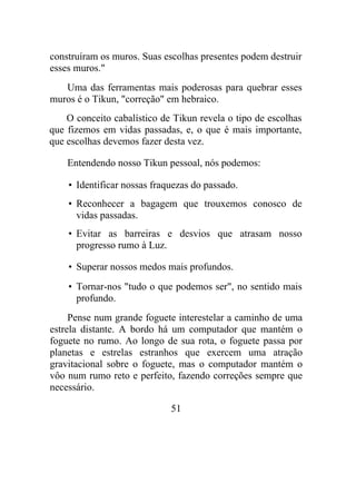 construíram os muros. Suas escolhas presentes podem destruir
esses muros."
Uma das ferramentas mais poderosas para quebrar esses
muros é o Tikun, "correção" em hebraico.
O conceito cabalístico de Tikun revela o tipo de escolhas
que fizemos em vidas passadas, e, o que é mais importante,
que escolhas devemos fazer desta vez.
Entendendo nosso Tikun pessoal, nós podemos:
• Identificar nossas fraquezas do passado.
• Reconhecer a bagagem que trouxemos conosco de
vidas passadas.
• Evitar as barreiras e desvios que atrasam nosso
progresso rumo à Luz.
• Superar nossos medos mais profundos.
• Tornar-nos "tudo o que podemos ser", no sentido mais
profundo.
Pense num grande foguete interestelar a caminho de uma
estrela distante. A bordo há um computador que mantém o
foguete no rumo. Ao longo de sua rota, o foguete passa por
planetas e estrelas estranhos que exercem uma atração
gravitacional sobre o foguete, mas o computador mantém o
vôo num rumo reto e perfeito, fazendo correções sempre que
necessário.
51
 