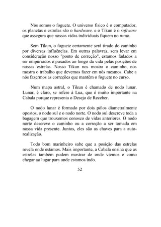 Nós somos o foguete. O universo físico é o computador,
os planetas e estrelas são o hardware, e o Tikun é o software
que assegura que nossas vidas individuais fiquem no rumo.
Sem Tikun, o foguete certamente será tirado do caminho
por diversas influências. Em outras palavras, sem levar em
consideração nosso "ponto de correção", estamos fadados a
ser empurrados e puxados ao longo da vida pelas posições de
nossas estrelas. Nosso Tikun nos mostra o caminho, nos
mostra o trabalho que devemos fazer em nós mesmos. Cabe a
nós fazermos as correções que mantêm o foguete no curso.
Num mapa astral, o Tikun é chamado de nodo lunar.
Lunar, é claro, se refere à Lua, que é muito importante na
Cabala porque representa o Desejo de Receber.
O nodo lunar é formado por dois pólos diametralmente
opostos, o nodo sul e o nodo norte. O nodo sul descreve toda a
bagagem que trouxemos conosco de vidas anteriores. O nodo
norte descreve o caminho ou a correção a ser tomada em
nossa vida presente. Juntos, eles são as chaves para a auto-
realização.
Todo bom marinheiro sabe que a posição das estrelas
revela onde estamos. Mais importante, a Cabala ensina que as
estrelas também podem mostrar de onde viemos e como
chegar ao lugar para onde estamos indo.
52
 