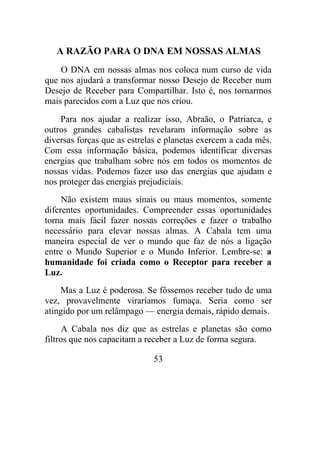 A RAZÃO PARA O DNA EM NOSSAS ALMAS
O DNA em nossas almas nos coloca num curso de vida
que nos ajudará a transformar nosso Desejo de Receber num
Desejo de Receber para Compartilhar. Isto é, nos tornarmos
mais parecidos com a Luz que nos criou.
Para nos ajudar a realizar isso, Abraão, o Patriarca, e
outros grandes cabalistas revelaram informação sobre as
diversas forças que as estrelas e planetas exercem a cada mês.
Com essa informação básica, podemos identificar diversas
energias que trabalham sobre nós em todos os momentos de
nossas vidas. Podemos fazer uso das energias que ajudam e
nos proteger das energias prejudiciais.
Não existem maus sinais ou maus momentos, somente
diferentes oportunidades. Compreender essas oportunidades
torna mais fácil fazer nossas correções e fazer o trabalho
necessário para elevar nossas almas. A Cabala tem uma
maneira especial de ver o mundo que faz de nós a ligação
entre o Mundo Superior e o Mundo Inferior. Lembre-se: a
humanidade foi criada como o Receptor para receber a
Luz.
Mas a Luz é poderosa. Se fôssemos receber tudo de uma
vez, provavelmente viraríamos fumaça. Seria como ser
atingido por um relâmpago — energia demais, rápido demais.
A Cabala nos diz que as estrelas e planetas são como
filtros que nos capacitam a receber a Luz de forma segura.
53
 