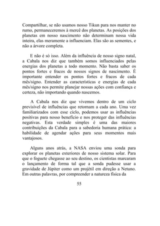 Compartilhar, se não usamos nosso Tikun para nos manter no
rumo, permaneceremos à mercê dos planetas. As posições dos
planetas em nosso nascimento não determinam nossa vida
inteira, elas meramente a influenciam. Elas são as sementes, e
não a árvore completa.
E não é só isso. Além da influência de nosso signo natal,
a Cabala nos diz que também somos influenciados pelas
energias dos planetas a todo momento. Não basta saber os
pontos fortes e fracos de nossos signos de nascimento. É
importante entender os pontos fortes e fracos de cada
mês/signo. Entender as características e energias de cada
mês/signo nos permite planejar nossas ações com confiança e
certeza, não importando quando nascemos.
A Cabala nos diz que vivemos dentro de um ciclo
previsível de influências que retornam a cada ano. Uma vez
familiarizados com esse ciclo, podemos usar as influências
positivas para nosso benefício e nos proteger das influências
negativas. Esta verdade simples é uma das maiores
contribuições da Cabala para a sabedoria humana prática: a
habilidade de agendar ações para seus momentos mais
vantajosos.
Alguns anos atrás, a NASA enviou uma sonda para
explorar os planetas exteriores de nosso sistema solar. Para
que o foguete chegasse ao seu destino, os cientistas marcaram
o lançamento de forma tal que a sonda pudesse usar a
gravidade de Júpiter como um projétil em direção a Netuno.
Em outras palavras, por compreender a natureza física da
55
 