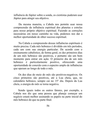 influência de Júpiter sobre a sonda, os cientistas puderam usar
Júpiter para atingir seu objetivo.
Da mesma maneira, a Cabala nos permite usar nossa
compreensão da influência espiritual dos planetas e estrelas
para nosso próprio objetivo espiritual. Fazendo as correções
necessárias em nosso caminho na vida, podemos nos dar a
melhor oportunidade de obter sucesso espiritual.
Na Cabala a compreensão dessas influências espirituais é
muito precisa. Cada mês hebraico é dividido em três períodos,
cada um com sua energia particular. De acordo com o
ensinamento cabalístico, de forma geral, os dez primeiros dias
de um mês hebraico são positivos, e portanto são um bom
momento para entrar em ação. O primeiro dia de um mês
hebraico é particularmente positivo, oferecendo uma
oportunidade de conexão com o espectro amplo de influências
que operam ao longo de todo o mês.
Os dez dias do meio do mês são positivos-negativos. Os
cinco primeiros são positivos, até a Lua cheia, que, no
calendário hebraico, sempre cai no 15° dia. Depois da Lua
cheia, a energia do mês se torna negativa.
Sendo iguais todos os outros fatores, por exemplo, a
Cabala nos diz que uma pessoa que planeje começar um
negócio estará melhor assinando os papéis na parte inicial do
mês hebraico do que na parte final.
56
 