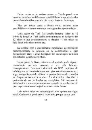 Deste modo, e de muitos outros, a Cabala provê uma
maneira de saber as diferentes possibilidades e oportunidades
que estão embutidas em cada dia e cada instante do tempo.
Fica por nossa conta a forma como usamos essas
possibilidades e como tomamos vantagem das oportunidades.
Uma seção da Torá fala detalhadamente sobre as 12
tribos de Israel. A Torá define com minúcias as posições das
12 tribos e seus acampamentos no deserto — três tribos no
lado leste, três tribos no sul etc.
De acordo com o ensinamento cabalístico, as passagens
metaforicamente se referem às 12 constelações e suas
posições nos céus. E esses 12 signos nos dão insights de nossa
constituição genética espiritual.
Nesta parte do livro, estaremos discutindo cada signo e
constelação no céu noturno, e seu mês hebraico
correspondente. Daremos a descrição do DNA espiritual do
mês/signo e as características e energias associadas com ele, e
sugeriremos formas de utilizar os pontos fortes e de controlar
as fraquezas inerentes a eles. As descrições não têm a
pretensão de ser profundas ou completas. São meramente
introduções a um corpo muito mais amplo de conhecimento
que, esperamos, o encorajará a escavar mais fundo.
Leia sobre todos os meses/signos, não apenas seu signo
natal. Cada mês é pertinente a todos nós, porque temos que
57
 