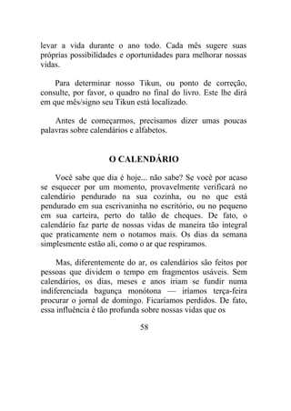 levar a vida durante o ano todo. Cada mês sugere suas
próprias possibilidades e oportunidades para melhorar nossas
vidas.
Para determinar nosso Tikun, ou ponto de correção,
consulte, por favor, o quadro no final do livro. Este lhe dirá
em que mês/signo seu Tikun está localizado.
Antes de começarmos, precisamos dizer umas poucas
palavras sobre calendários e alfabetos.
O CALENDÁRIO
Você sabe que dia é hoje... não sabe? Se você por acaso
se esquecer por um momento, provavelmente verificará no
calendário pendurado na sua cozinha, ou no que está
pendurado em sua escrivaninha no escritório, ou no pequeno
em sua carteira, perto do talão de cheques. De fato, o
calendário faz parte de nossas vidas de maneira tão integral
que praticamente nem o notamos mais. Os dias da semana
simplesmente estão ali, como o ar que respiramos.
Mas, diferentemente do ar, os calendários são feitos por
pessoas que dividem o tempo em fragmentos usáveis. Sem
calendários, os dias, meses e anos iriam se fundir numa
indiferenciada bagunça monótona — iríamos terça-feira
procurar o jornal de domingo. Ficaríamos perdidos. De fato,
essa influência é tão profunda sobre nossas vidas que os
58
 
