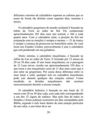 diferentes sistemas de calendários separam as culturas que os
usam de forma tão distinta como separam dias, semanas e
meses.
O calendário gregoriano do mundo ocidental é baseado na
órbita da Terra ao redor do Sol. Ele compreende
aproximadamente 365 dias num ano normal, e 366 a cada
quatro anos. Com o calendário solar, a posição do Sol em
conjunção com as estações é sempre a mesma — 21 de março
é sempre o começo da primavera no hemisfério norte. Se você
mora nos Estados Unidos, provavelmente é este o calendário
que está pendurado em sua geladeira.
Outro sistema, o calendário muçulmano, é baseado na
órbita da Lua ao redor da Terra. E formado por 12 meses de
29 ou 30 dias cada. O ano lunar muçulmano, ou a passagem
de 12 Luas novas, resulta em aproximadamente 354 dias, o
que torna o ano muçulmano cerca de 11 dias mais curto que o
ano solar ou gregoriano. Por causa dessa diferença entre os
anos lunar e solar, qualquer mês no calendário muçulmano
pode cair durante qualquer das estações solares. Como
resultado, os feriados muçulmanos não ocorrem
necessariamente durante a mesma estação.
O calendário hebraico é baseado no ano lunar de 12
meses com 29 ou 30 dias cada, com cada mês correspondendo
a um dos 12 signos do zodíaco. Mas pelo fato de todos os
feriados e festas judaicas ocorrerem em dias comandados pela
Bíblia, segundo o mês lunar dentro de uma estação particular
do ano solar, o ano lunar deve ser
59
 