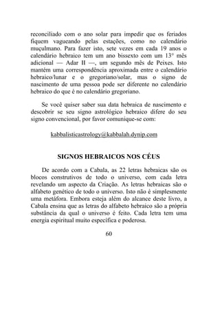reconciliado com o ano solar para impedir que os feriados
fiquem vagueando pelas estações, como no calendário
muçulmano. Para fazer isto, sete vezes em cada 19 anos o
calendário hebraico tem um ano bissexto com um 13° mês
adicional — Adar II —, um segundo mês de Peixes. Isto
mantém uma correspondência aproximada entre o calendário
hebraico/lunar e o gregoriano/solar, mas o signo de
nascimento de uma pessoa pode ser diferente no calendário
hebraico do que é no calendário gregoriano.
Se você quiser saber sua data hebraica de nascimento e
descobrir se seu signo astrológico hebraico difere do seu
signo convencional, por favor comunique-se com:
kabbalisticastrology@kabbalah.dynip.com
SIGNOS HEBRAICOS NOS CÉUS
De acordo com a Cabala, as 22 letras hebraicas são os
blocos construtivos de todo o universo, com cada letra
revelando um aspecto da Criação. As letras hebraicas são o
alfabeto genético de todo o universo. Isto não é simplesmente
uma metáfora. Embora esteja além do alcance deste livro, a
Cabala ensina que as letras do alfabeto hebraico são a própria
substância da qual o universo é feito. Cada letra tem uma
energia espiritual muito específica e poderosa.
60
 