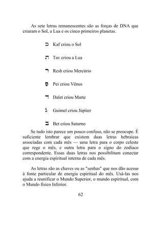 As sete letras remanescentes são as forças de DNA que
criaram o Sol, a Lua e os cinco primeiros planetas.
Kaf criou o Sol
Tav criou a Lua
Resh criou Mercúrio
Pei criou Vênus
Dalet criou Marte
Guimel criou Júpiter
Bet criou Saturno
Se tudo isto parece um pouco confuso, não se preocupe. É
suficiente lembrar que existem duas letras hebraicas
associadas com cada mês — uma letra para o corpo celeste
que rege o mês, e outra letra para o signo do zodíaco
correspondente. Essas duas letras nos possibilitam conectar
com a energia espiritual interna de cada mês.
As letras são as chaves ou as "senhas" que nos dão acesso
à fonte particular de energia espiritual do mês. Usá-las nos
ajuda a reunificar o Mundo Superior, o mundo espiritual, com
o Mundo físico Inferior.
62
 