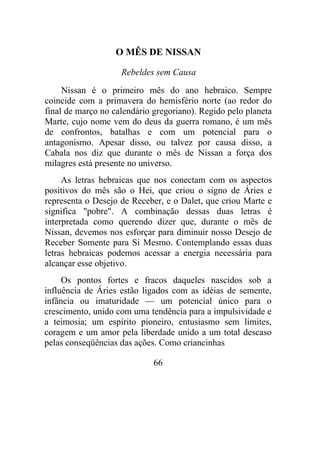 O MÊS DE NISSAN
Rebeldes sem Causa
Nissan é o primeiro mês do ano hebraico. Sempre
coincide com a primavera do hemisfério norte (ao redor do
final de março no calendário gregoriano). Regido pelo planeta
Marte, cujo nome vem do deus da guerra romano, é um mês
de confrontos, batalhas e com um potencial para o
antagonismo. Apesar disso, ou talvez por causa disso, a
Cabala nos diz que durante o mês de Nissan a força dos
milagres está presente no universo.
As letras hebraicas que nos conectam com os aspectos
positivos do mês são o Hei, que criou o signo de Áries e
representa o Desejo de Receber, e o Dalet, que criou Marte e
significa "pobre". A combinação dessas duas letras é
interpretada como querendo dizer que, durante o mês de
Nissan, devemos nos esforçar para diminuir nosso Desejo de
Receber Somente para Si Mesmo. Contemplando essas duas
letras hebraicas podemos acessar a energia necessária para
alcançar esse objetivo.
Os pontos fortes e fracos daqueles nascidos sob a
influência de Áries estão ligados com as idéias de semente,
infância ou imaturidade — um potencial único para o
crescimento, unido com uma tendência para a impulsividade e
a teimosia; um espírito pioneiro, entusiasmo sem limites,
coragem e um amor pela liberdade unido a um total descaso
pelas conseqüências das ações. Como criancinhas
66
 