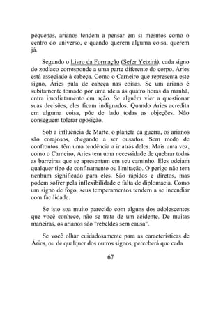 pequenas, arianos tendem a pensar em si mesmos como o
centro do universo, e quando querem alguma coisa, querem
já.
Segundo o Livro da Formação (Sefer Yetzirá), cada signo
do zodíaco corresponde a uma parte diferente do corpo. Áries
está associado à cabeça. Como o Carneiro que representa este
signo, Áries pula de cabeça nas coisas. Se um ariano é
subitamente tomado por uma idéia às quatro horas da manhã,
entra imediatamente em ação. Se alguém vier a questionar
suas decisões, eles ficam indignados. Quando Áries acredita
em alguma coisa, põe de lado todas as objeções. Não
conseguem tolerar oposição.
Sob a influência de Marte, o planeta da guerra, os arianos
são corajosos, chegando a ser ousados. Sem medo de
confrontos, têm uma tendência a ir atrás deles. Mais uma vez,
como o Carneiro, Áries tem uma necessidade de quebrar todas
as barreiras que se apresentam em seu caminho. Eles odeiam
qualquer tipo de confinamento ou limitação. O perigo não tem
nenhum significado para eles. São rápidos e diretos, mas
podem sofrer pela inflexibilidade e falta de diplomacia. Como
um signo de fogo, seus temperamentos tendem a se incendiar
com facilidade.
Se isto soa muito parecido com alguns dos adolescentes
que você conhece, não se trata de um acidente. De muitas
maneiras, os arianos são "rebeldes sem causa".
Se você olhar cuidadosamente para as características de
Áries, ou de qualquer dos outros signos, perceberá que cada
67
 