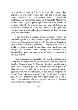 característica é uma espécie de faca de dois gumes. Por
exemplo, ter um objetivo único pode ser, por si só, um traço
muito positivo, se expressando como consistência,
estabilidade ou persistência diante da dificuldade. Mas ter um
objetivo único egoísta pode rapidamente se transformar em
teimosia infantil. Da mesma maneira, uma intolerância de
oposição a serviço de uma boa causa é uma qualidade
positiva, mas quando aplicada egoisticamente, logo se torna
tacanhice e fanatismo.
O que conta não é a espada em si, mas como você decide
usar essa espada. A Cabala reconhece que a influência de seu
mês/signo de nascimento pode levá-lo para muitas direções, e
cabe a você escolher o caminho. O objetivo da Cabala é
ajudar a elevar o nível da sua alma, para transformar seu
Desejo de Receber num Desejo de Receber para
Compartilhar, para que você se torne mais parecido com a
Luz que o criou.
Para os arianos em particular, isto significa colocarem a
si mesmos a serviço de uma causa que vai além do Desejo de
Receber Somente para Si Mesmo. Significa transformar o
amor pela liberdade por ela mesma num amor por uma
liberdade mais elevada, que os liberta da presa dos impulsos
egoístas. Na liberdade verdadeira, não se trata de um petulante
"posso fazer tudo o que quiser", e sim de dominar o próprio
ego. A ação impetuosa não torna necessariamente o Áries
livre. Pelo contrário, ela pode torná-lo escravo do impulso
momentâneo e do capricho vazio.
68
 