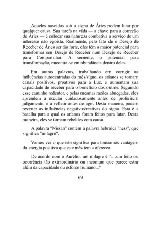 Aqueles nascidos sob o signo de Áries podem lutar por
qualquer causa. Sua tarefa na vida — a chave para a correção
de Áries — é colocar sua natureza combativa a serviço de um
interesse não egoísta. Realmente, pelo fato de o Desejo de
Receber de Áries ser tão forte, eles têm o maior potencial para
transformar seu Desejo de Receber num Desejo de Receber
para Compartilhar. A semente, o potencial para
transformação, encontra-se em abundância dentro deles.
Em outras palavras, trabalhando em corrigir as
influências autocentradas do mês/signo, os arianos se tornam
canais positivos, proativos para a Luz, e aumentam sua
capacidade de receber para o benefício dos outros. Seguindo
esse caminho redentor, e pelas mesmas razões abnegadas, eles
aprendem a escutar cuidadosamente antes de proferirem
julgamento, e a refletir antes de agir. Desta maneira, podem
reverter as influências negativas/reativas do signo. Esta é a
batalha para a qual os arianos foram feitos para lutar. Desta
maneira, eles se tornam rebeldes com causa.
A palavra "Nissan" contém a palavra hebraica "ness", que
significa "milagre".
Vamos ver o que isto significa para tomarmos vantagem
da energia positiva que este mês tem a oferecer.
De acordo com o Aurélio, um milagre é ".. .um feito ou
ocorrência tão extraordinário ou incomum que parece estar
além da capacidade ou esforço humano..."
69
 