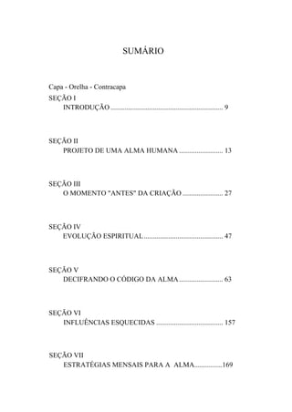 SUMÁRIO
Capa - Orelha - Contracapa
SEÇÃO I
INTRODUÇÃO ................................................................ 9
SEÇÃO II
PROJETO DE UMA ALMA HUMANA ......................... 13
SEÇÃO III
O MOMENTO "ANTES" DA CRIAÇÃO ....................... 27
SEÇÃO IV
EVOLUÇÃO ESPIRITUAL............................................. 47
SEÇÃO V
DECIFRANDO O CÓDIGO DA ALMA......................... 63
SEÇÃO VI
INFLUÊNCIAS ESQUECIDAS ...................................... 157
SEÇÃO VII
ESTRATÉGIAS MENSAIS PARA A ALMA................169
 