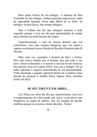Davi matar Golias foi um milagre. A abertura do Mar
Vermelho foi um milagre. Ambos pareciam impossíveis, além
da capacidade humana. Eram algo difícil de se fazer. Se
milagres fossem fáceis, não seriam milagres.
Mas a Cabala nos diz que milagres ocorrem a todo
segundo, porque a Luz nos dá uma oportunidade de mudar
nosso destino em todo instante do tempo.
Especificamente, o mês de Nissan permite que nos
conectemos com uma energia milagrosa que nos ajuda a
superar ou diminuir nosso Desejo de Receber Somente para Si
Mesmo.
Mais uma vez, considere a história de Davi e Golias.
Davi não estava lutando por si mesmo, mas por todo o seu
povo. Estava colocando a si mesmo a serviço de um interesse
não egoísta. Essa era a parte difícil. Esse era o milagre. Ele já
tinha superado o aspecto autocentrado de sua personalidade.
Tinha derrotado o gigante espiritual dentro de si próprio antes
mesmo de começar a batalha física. Depois disto, derrubar
Golias foi fácil.
SE SEU TIKUN É EM ÁRIES...
Um Tikun em Áries lhe diz que anteriormente você teve
o comportamento de Libra (nodo sul). Isto é, você esteve com
freqüência no papel de árbitro, mas foi incapaz de decidir
conflitos porque se recusou a tomar decisões. Tomar
70
 