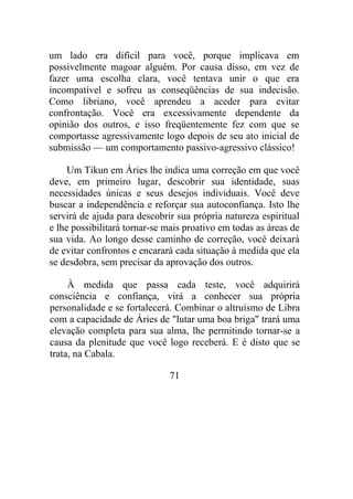 um lado era difícil para você, porque implicava em
possivelmente magoar alguém. Por causa disso, em vez de
fazer uma escolha clara, você tentava unir o que era
incompatível e sofreu as conseqüências de sua indecisão.
Como libriano, você aprendeu a aceder para evitar
confrontação. Você era excessivamente dependente da
opinião dos outros, e isso freqüentemente fez com que se
comportasse agressivamente logo depois de seu ato inicial de
submissão — um comportamento passivo-agressivo clássico!
Um Tikun em Áries lhe indica uma correção em que você
deve, em primeiro lugar, descobrir sua identidade, suas
necessidades únicas e seus desejos individuais. Você deve
buscar a independência e reforçar sua autoconfiança. Isto lhe
servirá de ajuda para descobrir sua própria natureza espiritual
e lhe possibilitará tornar-se mais proativo em todas as áreas de
sua vida. Ao longo desse caminho de correção, você deixará
de evitar confrontos e encarará cada situação à medida que ela
se desdobra, sem precisar da aprovação dos outros.
À medida que passa cada teste, você adquirirá
consciência e confiança, virá a conhecer sua própria
personalidade e se fortalecerá. Combinar o altruísmo de Libra
com a capacidade de Áries de "lutar uma boa briga" trará uma
elevação completa para sua alma, lhe permitindo tornar-se a
causa da plenitude que você logo receberá. E é disto que se
trata, na Cabala.
71
 