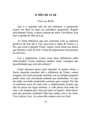 O MÊS DE IYAR
Touro na Bolha
Iyar é o segundo mês do ano hebraico, e geralmente
ocorre em abril ou maio no calendário gregoriano. Regido
pelo planeta Vênus, a deusa romana do amor e da beleza, Iyar
tem o apelido de Mês da Luz.
As letras hebraicas que nos conectam com os aspectos
positivos de Iyar são o Vav, que criou o signo de Touro, e o
Pei, que criou o planeta Vênus. Juntas, essas letras nos dizem
que durante o mês de Iyar a força de julgamento está presente
no universo.
Luz e julgamento. Como essas duas influências estão
relacionadas? Como podemos melhor tomar vantagem das
possibilidades que este mês oferece?
Como primeiro passo para entender os pontos fortes e
fracos daqueles nascidos sob a influência de Touro, vamos
imaginar um touro pastando satisfeito em seu próprio pequeno
prado, num vale ensolarado rodeado por montanhas. Ao que
ele saiba, seu lindo pradozinho continua para sempre. Ele não
vê nenhuma cerca de onde está, e simplesmente assume que
não há cercas em lugar nenhum. A vida parece boa onde ele
está, e ele imagina que é boa em todos os lugares. Além disso,
para que procurar confusão? Não faça ondas, este é seu lema.
Viva e deixe viver. As coisas dão sempre certo no final.
73
 