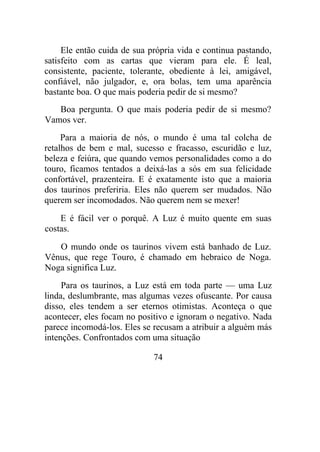 Ele então cuida de sua própria vida e continua pastando,
satisfeito com as cartas que vieram para ele. É leal,
consistente, paciente, tolerante, obediente à lei, amigável,
confiável, não julgador, e, ora bolas, tem uma aparência
bastante boa. O que mais poderia pedir de si mesmo?
Boa pergunta. O que mais poderia pedir de si mesmo?
Vamos ver.
Para a maioria de nós, o mundo é uma tal colcha de
retalhos de bem e mal, sucesso e fracasso, escuridão e luz,
beleza e feiúra, que quando vemos personalidades como a do
touro, ficamos tentados a deixá-las a sós em sua felicidade
confortável, prazenteira. E é exatamente isto que a maioria
dos taurinos preferiria. Eles não querem ser mudados. Não
querem ser incomodados. Não querem nem se mexer!
E é fácil ver o porquê. A Luz é muito quente em suas
costas.
O mundo onde os taurinos vivem está banhado de Luz.
Vênus, que rege Touro, é chamado em hebraico de Noga.
Noga significa Luz.
Para os taurinos, a Luz está em toda parte — uma Luz
linda, deslumbrante, mas algumas vezes ofuscante. Por causa
disso, eles tendem a ser eternos otimistas. Aconteça o que
acontecer, eles focam no positivo e ignoram o negativo. Nada
parece incomodá-los. Eles se recusam a atribuir a alguém más
intenções. Confrontados com uma situação
74
 