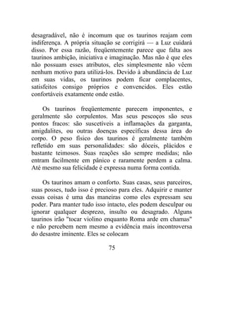 desagradável, não é incomum que os taurinos reajam com
indiferença. A própria situação se corrigirá — a Luz cuidará
disso. Por essa razão, freqüentemente parece que falta aos
taurinos ambição, iniciativa e imaginação. Mas não é que eles
não possuam esses atributos, eles simplesmente não vêem
nenhum motivo para utilizá-los. Devido à abundância de Luz
em suas vidas, os taurinos podem ficar complacentes,
satisfeitos consigo próprios e convencidos. Eles estão
confortáveis exatamente onde estão.
Os taurinos freqüentemente parecem imponentes, e
geralmente são corpulentos. Mas seus pescoços são seus
pontos fracos: são suscetíveis a inflamações da garganta,
amigdalites, ou outras doenças específicas dessa área do
corpo. O peso físico dos taurinos é geralmente também
refletido em suas personalidades: são dóceis, plácidos e
bastante teimosos. Suas reações são sempre medidas; não
entram facilmente em pânico e raramente perdem a calma.
Até mesmo sua felicidade é expressa numa forma contida.
Os taurinos amam o conforto. Suas casas, seus parceiros,
suas posses, tudo isso é precioso para eles. Adquirir e manter
essas coisas é uma das maneiras como eles expressam seu
poder. Para manter tudo isso intacto, eles podem desculpar ou
ignorar qualquer desprezo, insulto ou desagrado. Alguns
taurinos irão "tocar violino enquanto Roma arde em chamas"
e não percebem nem mesmo a evidência mais incontroversa
do desastre iminente. Eles se colocam
75
 