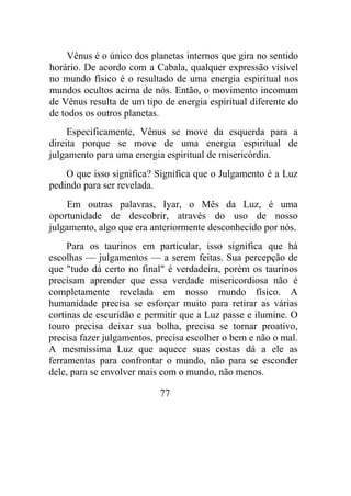 Vênus é o único dos planetas internos que gira no sentido
horário. De acordo com a Cabala, qualquer expressão visível
no mundo físico é o resultado de uma energia espiritual nos
mundos ocultos acima de nós. Então, o movimento incomum
de Vênus resulta de um tipo de energia espiritual diferente do
de todos os outros planetas.
Especificamente, Vênus se move da esquerda para a
direita porque se move de uma energia espiritual de
julgamento para uma energia espiritual de misericórdia.
O que isso significa? Significa que o Julgamento é a Luz
pedindo para ser revelada.
Em outras palavras, Iyar, o Mês da Luz, é uma
oportunidade de descobrir, através do uso de nosso
julgamento, algo que era anteriormente desconhecido por nós.
Para os taurinos em particular, isso significa que há
escolhas — julgamentos — a serem feitas. Sua percepção de
que "tudo dá certo no final" é verdadeira, porém os taurinos
precisam aprender que essa verdade misericordiosa não é
completamente revelada em nosso mundo físico. A
humanidade precisa se esforçar muito para retirar as várias
cortinas de escuridão e permitir que a Luz passe e ilumine. O
touro precisa deixar sua bolha, precisa se tornar proativo,
precisa fazer julgamentos, precisa escolher o bem e não o mal.
A mesmíssima Luz que aquece suas costas dá a ele as
ferramentas para confrontar o mundo, não para se esconder
dele, para se envolver mais com o mundo, não menos.
77
 