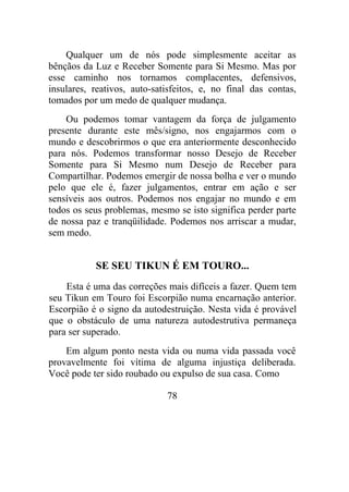 Qualquer um de nós pode simplesmente aceitar as
bênçãos da Luz e Receber Somente para Si Mesmo. Mas por
esse caminho nos tornamos complacentes, defensivos,
insulares, reativos, auto-satisfeitos, e, no final das contas,
tomados por um medo de qualquer mudança.
Ou podemos tomar vantagem da força de julgamento
presente durante este mês/signo, nos engajarmos com o
mundo e descobrirmos o que era anteriormente desconhecido
para nós. Podemos transformar nosso Desejo de Receber
Somente para Si Mesmo num Desejo de Receber para
Compartilhar. Podemos emergir de nossa bolha e ver o mundo
pelo que ele é, fazer julgamentos, entrar em ação e ser
sensíveis aos outros. Podemos nos engajar no mundo e em
todos os seus problemas, mesmo se isto significa perder parte
de nossa paz e tranqüilidade. Podemos nos arriscar a mudar,
sem medo.
SE SEU TIKUN É EM TOURO...
Esta é uma das correções mais difíceis a fazer. Quem tem
seu Tikun em Touro foi Escorpião numa encarnação anterior.
Escorpião é o signo da autodestruição. Nesta vida é provável
que o obstáculo de uma natureza autodestrutiva permaneça
para ser superado.
Em algum ponto nesta vida ou numa vida passada você
provavelmente foi vítima de alguma injustiça deliberada.
Você pode ter sido roubado ou expulso de sua casa. Como
78
 