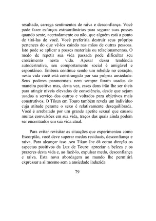 resultado, carrega sentimentos de raiva e desconfiança. Você
pode fazer esforços extraordinários para segurar suas posses
quando sente, acertadamente ou não, que alguém está a ponto
de tirá-las de você. Você preferiria destruir seus próprios
pertences do que vê-los caindo nas mãos de outras pessoas.
Isto pode se aplicar a posses materiais ou relacionamentos. O
medo de repetir sua vida passada pode dificultar seu
crescimento nesta vida. Apesar dessa tendência
autodestrutiva, seu comportamento social é amigável e
espontâneo. Embora continue sendo um rebelde no coração,
nesta vida você está constrangido por sua própria ansiedade.
Seus poderes paranormais nem sempre foram usados de
maneira positiva mas, desta vez, esses dons irão lhe ser úteis
para atingir níveis elevados de consciência, desde que sejam
usados a serviço dos outros e voltados para objetivos mais
construtivos. O Tikun em Touro também revela um indivíduo
cuja atitude perante o sexo é relativamente desequilibrada.
Você é arrebatado por um grande apetite sexual que causou
muitas convulsões em sua vida, traços das quais ainda podem
ser encontrados em sua vida atual.
Para evitar revisitar as situações que experimentou como
Escorpião, você deve superar medos residuais, desconfiança e
raiva. Para alcançar isso, seu Tikun lhe dá como direção os
aspectos positivos da Luz de Touro: apreciar a beleza e os
prazeres desta vida e, ao fazê-lo, expulsar medo, desconfiança
e raiva. Esta nova abordagem ao mundo lhe permitirá
expressar a si mesmo sem a ansiedade induzida
79
 