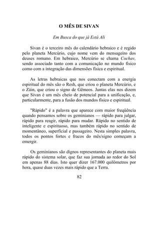 O MÊS DE SIVAN
Em Busca do que já Está Ali
Sivan é o terceiro mês do calendário hebraico e é regido
pelo planeta Mercúrio, cujo nome vem do mensageiro dos
deuses romano. Em hebraico, Mercúrio se chama Cochav,
sendo associado tanto com a comunicação no mundo físico
como com a integração das dimensões física e espiritual.
As letras hebraicas que nos conectam com a energia
espiritual do mês são o Resh, que criou o planeta Mercúrio, e
o Záin, que criou o signo de Gêmeos. Juntas elas nos dizem
que Sivan é um mês cheio de potencial para a unificação, e,
particularmente, para a fusão dos mundos físico e espiritual.
"Rápido" é a palavra que aparece com maior freqüência
quando pensamos sobre os geminianos — rápido para julgar,
rápido para reagir, rápido para mudar. Rápido no sentido de
inteligente e espirituoso, mas também rápido no sentido de
momentâneo, superficial e passageiro. Nesta simples palavra,
todos os pontos fortes e fracos do mês/signo começam a
emergir.
Os geminianos são dignos representantes do planeta mais
rápido do sistema solar, que faz sua jornada ao redor do Sol
em apenas 88 dias. Isto quer dizer 167.000 quilômetros por
hora, quase duas vezes mais rápido que a Terra.
82
 