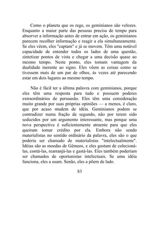 Como o planeta que os rege, os geminianos são velozes.
Enquanto a maior parte das pessoas precisa de tempo para
absorver a informação antes de entrar em ação, os geminianos
parecem recolher informação e reagir a ela simultaneamente.
Se eles vêem, eles "captam" e já se movem. Têm uma notável
capacidade de entender todos os lados de uma questão,
sintetizar pontos de vista e chegar a uma decisão quase ao
mesmo tempo. Neste ponto, eles tomam vantagem da
dualidade inerente ao signo. Eles vêem as coisas como se
tivessem mais de um par de olhos, às vezes até parecendo
estar em dois lugares ao mesmo tempo.
Não é fácil ter a última palavra com geminianos, porque
eles têm uma resposta para tudo e possuem poderes
extraordinários de persuasão. Eles têm uma consideração
muito grande por suas próprias opiniões — a menos, é claro,
que por acaso mudem de idéia. Geminianos podem se
contradizer numa fração de segundo, não por terem sido
seduzidos por um argumento interessante, mas porque uma
nova perspectiva é suficientemente atraente para que eles
queiram tomar crédito por ela. Embora não sendo
materialistas no sentido ordinário da palavra, eles são o que
poderia ser chamado de materialistas "intelectualmente".
Idéias são as moedas de Gêmeos, e eles gostam de colecioná-
las, contá-las, rearranjá-las e gastá-las. Eles também poderiam
ser chamados de oportunistas intelectuais. Se uma idéia
funciona, eles a usam. Senão, eles a põem de lado.
83
 