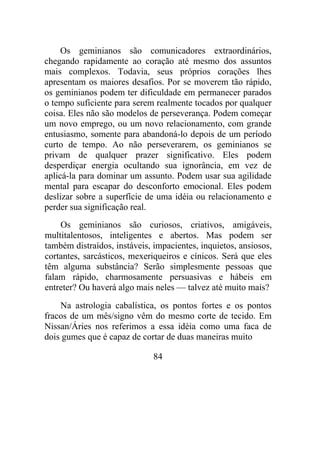 Os geminianos são comunicadores extraordinários,
chegando rapidamente ao coração até mesmo dos assuntos
mais complexos. Todavia, seus próprios corações lhes
apresentam os maiores desafios. Por se moverem tão rápido,
os geminianos podem ter dificuldade em permanecer parados
o tempo suficiente para serem realmente tocados por qualquer
coisa. Eles não são modelos de perseverança. Podem começar
um novo emprego, ou um novo relacionamento, com grande
entusiasmo, somente para abandoná-lo depois de um período
curto de tempo. Ao não perseverarem, os geminianos se
privam de qualquer prazer significativo. Eles podem
desperdiçar energia ocultando sua ignorância, em vez de
aplicá-la para dominar um assunto. Podem usar sua agilidade
mental para escapar do desconforto emocional. Eles podem
deslizar sobre a superfície de uma idéia ou relacionamento e
perder sua significação real.
Os geminianos são curiosos, criativos, amigáveis,
multitalentosos, inteligentes e abertos. Mas podem ser
também distraídos, instáveis, impacientes, inquietos, ansiosos,
cortantes, sarcásticos, mexeriqueiros e cínicos. Será que eles
têm alguma substância? Serão simplesmente pessoas que
falam rápido, charmosamente persuasivas e hábeis em
entreter? Ou haverá algo mais neles — talvez até muito mais?
Na astrologia cabalística, os pontos fortes e os pontos
fracos de um mês/signo vêm do mesmo corte de tecido. Em
Nissan/Áries nos referimos a essa idéia como uma faca de
dois gumes que é capaz de cortar de duas maneiras muito
84
 