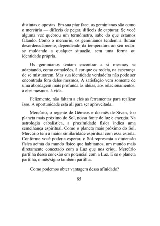 distintas e opostas. Em sua pior face, os geminianos são como
o mercúrio — difíceis de pegar, difíceis de capturar. Se você
alguma vez quebrou um termômetro, sabe do que estamos
falando. Como o mercúrio, os geminianos tendem a flutuar
desordenadamente, dependendo da temperatura ao seu redor,
se moldando a qualquer situação, sem uma forma ou
identidade própria.
Os geminianos tentam encontrar a si mesmos se
adaptando, como camaleões, à cor que os rodeia, na esperança
de se misturarem. Mas sua identidade verdadeira não pode ser
encontrada fora deles mesmos. A satisfação vem somente de
uma abordagem mais profunda às idéias, aos relacionamentos,
a eles mesmos, à vida.
Felizmente, não faltam a eles as ferramentas para realizar
isso. A oportunidade está ali para ser aproveitada.
Mercúrio, o regente de Gêmeos e do mês de Sivan, é o
planeta mais próximo do Sol, nossa fonte de luz e energia. Na
astrologia cabalística, a proximidade física indica uma
semelhança espiritual. Como o planeta mais próximo do Sol,
Mercúrio tem a maior similaridade espiritual com essa estrela.
Conforme você poderia esperar, o Sol representa a dimensão
física acima do mundo físico que habitamos, um mundo mais
diretamente conectado com a Luz que nos criou. Mercúrio
partilha dessa conexão em potencial com a Luz. E se o planeta
partilha, o mês/signo também partilha.
Como podemos obter vantagem dessa afinidade?
85
 