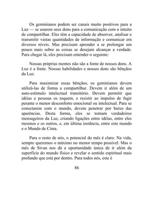 Os geminianos podem ser canais muito positivos para a
Luz — se usarem seus dons para a comunicação com o intuito
de compartilhar. Eles têm a capacidade de absorver, analisar e
transmitir vastas quantidades de informação e comunicar em
diversos níveis. Mas precisam aprender a se prolongar um
pouco mais sobre as coisas se desejam alcançar a verdade.
Para chegar lá, eles precisam entender o seguinte:
Nossas próprias mentes não são a fonte de nossos dons. A
Luz é a fonte. Nossas habilidades e nossos dons são bênçãos
da Luz.
Para maximizar essas bênçãos, os geminianos devem
utilizá-las de forma a compartilhar. Devem ir além de um
auto-estímulo intelectual transitório. Devem permitir que
idéias e pessoas os toquem, e resistir ao impulso de fugir
perante o menor desconforto emocional ou intelectual. Para se
conectarem com o mundo, devem penetrar por baixo das
aparências. Desta forma, eles se tornam verdadeiros
mensageiros da Luz, criando ligações entre idéias, entre eles
mesmos e os outros, e, em última instância, entre este mundo
e o Mundo de Cima.
Para o resto de nós, o potencial do mês é claro. Na vida,
sempre queremos o máximo no menor tempo possível. Mas o
mês de Sivan nos dá a oportunidade única de ir além da
superfície do mundo físico e revelar o sentido espiritual mais
profundo que está por dentro. Para todos nós, este é
86
 