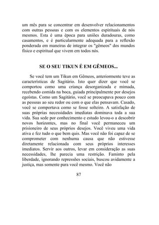 um mês para se concentrar em desenvolver relacionamentos
com outras pessoas e com os elementos espirituais de nós
mesmos. Esta é uma época para uniões duradouras, como
casamentos, e é particularmente adequada para a reflexão
ponderada em maneiras de integrar os "gêmeos" dos mundos
físico e espiritual que vivem em todos nós.
SE O SEU TIKUN É EM GÊMEOS...
Se você tem um Tikun em Gêmeos, anteriormente teve as
características de Sagitário. Isto quer dizer que você se
comportou como uma criança desorganizada e mimada,
recebendo comida na boca, guiada principalmente por desejos
egoístas. Como um Sagitário, você se preocupava pouco com
as pessoas ao seu redor ou com o que elas pensavam. Casado,
você se comportava como se fosse solteiro. A satisfação de
suas próprias necessidades imediatas dominava toda a sua
vida. Sua sede por conhecimento e estudo levou-o a descobrir
novos horizontes, mas no final você permaneceu um
prisioneiro de seus próprios desejos. Você viveu uma vida
ativa e fez tudo o que bem quis. Mas você não foi capaz de se
comprometer com nenhuma causa que não estivesse
diretamente relacionada com seus próprios interesses
imediatos. Servir aos outros, levar em consideração as suas
necessidades, lhe parecia uma restrição. Faminto pela
liberdade, ignorando repressões sociais, buscou avidamente a
justiça, mas somente para você mesmo. Você não
87
 