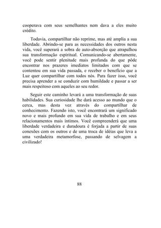 cooperava com seus semelhantes nem dava a eles muito
crédito.
Todavia, compartilhar não reprime, mas até amplia a sua
liberdade. Abrindo-se para as necessidades dos outros nesta
vida, você superará a sobra de auto-absorção que atrapalhou
sua transformação espiritual. Comunicando-se abertamente,
você pode sentir plenitude mais profunda do que pôde
encontrar nos prazeres imediatos limitados com que se
contentou em sua vida passada, e receber o benefício que a
Luz quer compartilhar com todos nós. Para fazer isso, você
precisa aprender a se conduzir com humildade e passar a ser
mais respeitoso com aqueles ao seu redor.
Seguir este caminho levará a uma transformação de suas
habilidades. Sua curiosidade lhe dará acesso ao mundo que o
cerca, mas desta vez através do compartilhar de
conhecimento. Fazendo isto, você encontrará um significado
novo e mais profundo em sua vida de trabalho e em seus
relacionamentos mais íntimos. Você compreenderá que uma
liberdade verdadeira e duradoura é forjada a partir de suas
conexões com os outros e de uma troca de idéias que leva a
uma verdadeira metamorfose, passando de selvagem a
civilizado!
88
 