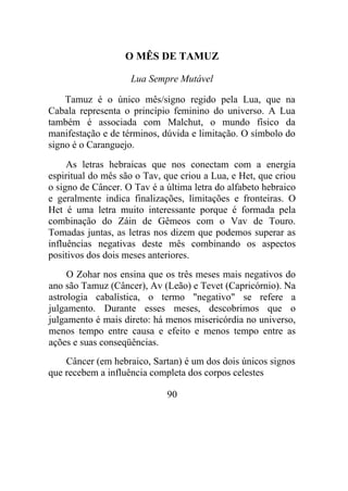 O MÊS DE TAMUZ
Lua Sempre Mutável
Tamuz é o único mês/signo regido pela Lua, que na
Cabala representa o princípio feminino do universo. A Lua
também é associada com Malchut, o mundo físico da
manifestação e de términos, dúvida e limitação. O símbolo do
signo é o Caranguejo.
As letras hebraicas que nos conectam com a energia
espiritual do mês são o Tav, que criou a Lua, e Het, que criou
o signo de Câncer. O Tav é a última letra do alfabeto hebraico
e geralmente indica finalizações, limitações e fronteiras. O
Het é uma letra muito interessante porque é formada pela
combinação do Záin de Gêmeos com o Vav de Touro.
Tomadas juntas, as letras nos dizem que podemos superar as
influências negativas deste mês combinando os aspectos
positivos dos dois meses anteriores.
O Zohar nos ensina que os três meses mais negativos do
ano são Tamuz (Câncer), Av (Leão) e Tevet (Capricórnio). Na
astrologia cabalística, o termo "negativo" se refere a
julgamento. Durante esses meses, descobrimos que o
julgamento é mais direto: há menos misericórdia no universo,
menos tempo entre causa e efeito e menos tempo entre as
ações e suas conseqüências.
Câncer (em hebraico, Sartan) é um dos dois únicos signos
que recebem a influência completa dos corpos celestes
90
 